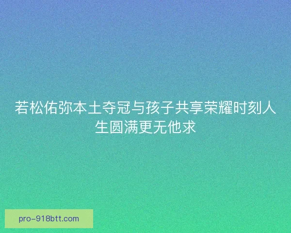 若松佑弥本土夺冠与孩子共享荣耀时刻人生圆满更无他求 若松佑弥本土夺冠与孩子共享荣耀时刻人生圆满更无他求