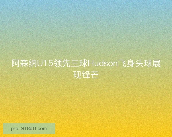 阿森纳U15领先三球Hudson飞身头球展现锋芒 阿森纳U15领先三球Hudson飞身头球展现锋芒