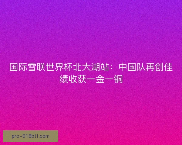 国际雪联世界杯北大湖站:中国队再创佳绩收获一金一铜 国际雪联世界杯北大湖站:中国队再创佳绩收获一金一铜