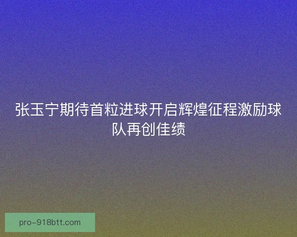 张玉宁期待首粒进球开启辉煌征程激励球队再创佳绩